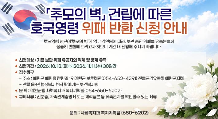 추모의 벽건립에 따른 호국영령 위패 반환 신청 안내 호국영령 명단이 추모의 벽’에 영구 각인됨에 따라, 보관 중인 위패를 유족분들께 정중히 반환해 드리고자 하오니 기간 내 신청해 주시기 바랍니다. 신청대상 : 기존 보관 위패 유공자의 직계 및 방계 유족 신청기간 : 2026. 10. 13.(화) ~ 2026. 11. 11.(수) 30일간 접수창구 주소 : 예천군 예천읍 한천길 19 예천군 보훈회관(054-652-4291) 전몰군경유족회 예천군지회 관할 읍·면 행정복지센터 찾아가는 보건복지팀 문 의 : 예천군청 사회복지과 복지기획팀(054-650-6202) 구비서류 : 신분증, 가족관계증명서 또는 제적등본 등 유족관계를 확인할수 있는 서류 문의 : 사회복지과 복지기획팀 (650-6202)
